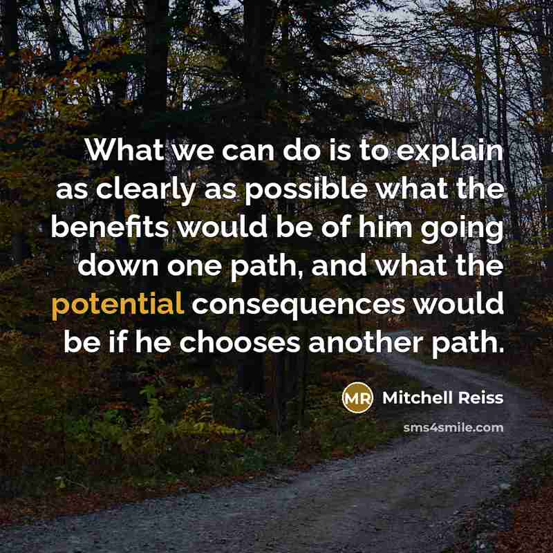 “What we can do is to explain as clearly as possible what the benefits would be of him going down one path, and what the potential consequences would be if he chooses another path.” quote by Mitchell Reiss