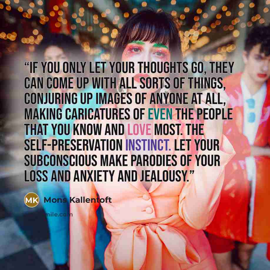 “if you only let your thoughts go, they can come up with all sorts of things, conjuring up images of anyone at all, making caricatures of even the people that you know and love most. The self-preservation instinct. Let your subconscious make parodies of your loss and anxiety and jealousy.” quote by Mons Kallentoft