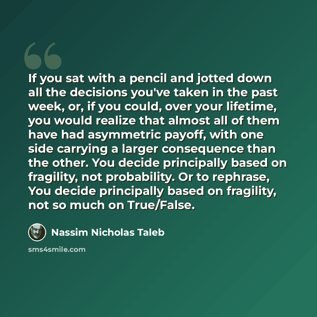 “If you sat with a pencil and jotted down all the decisions you've taken in the past week, or, if you could, over your lifetime, you would realize that almost all of them have had asymmetric payoff, with one side carrying a larger consequence than the other. You decide principally based on…” quote by Nassim Nicholas Taleb