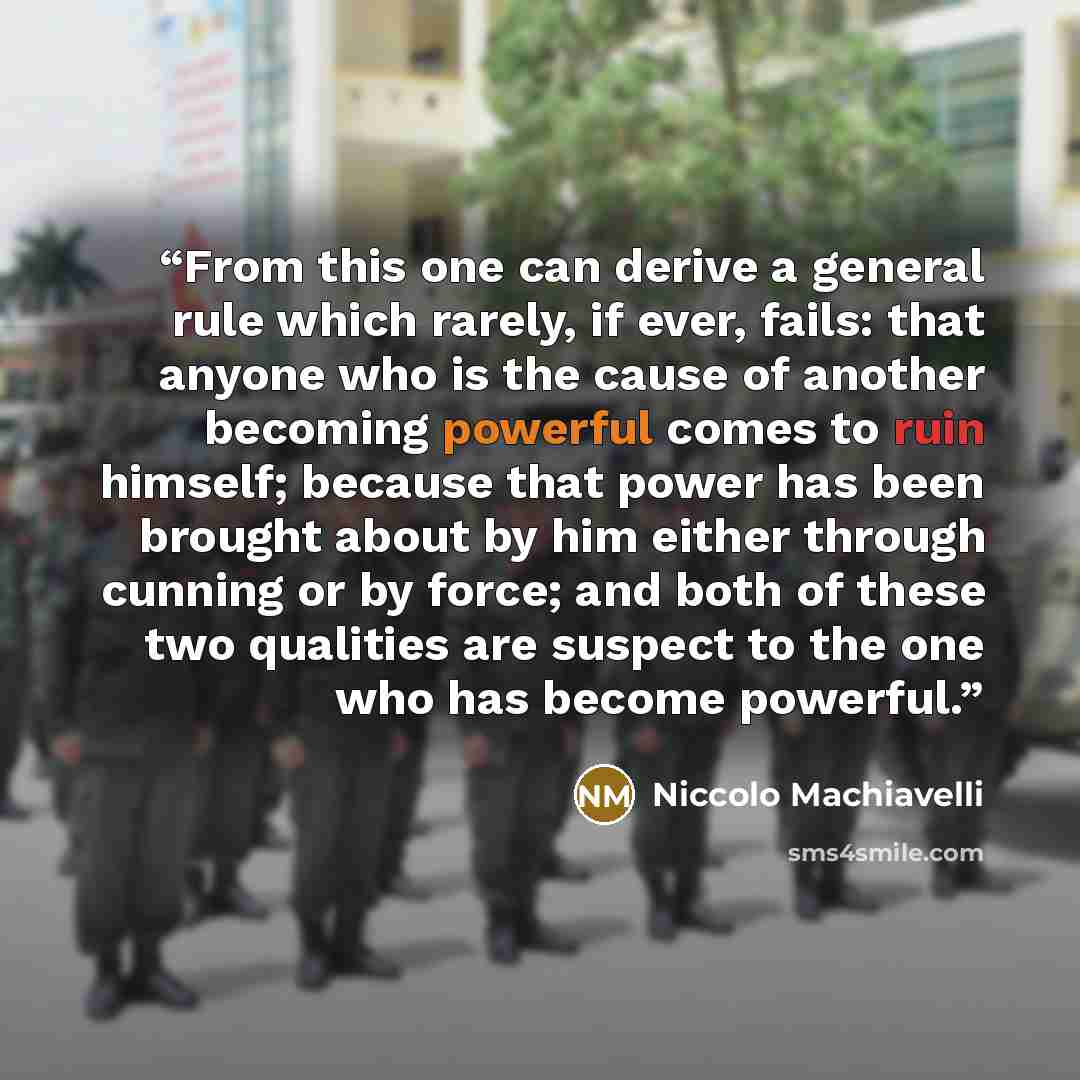 “From this one can derive a general rule which rarely, if ever, fails: that anyone who is the cause of another becoming powerful comes to ruin himself; because that power has been brought about by him either through cunning or by force; and both of these two qualities are suspect to the one who has…” quote by Niccolò Machiavelli