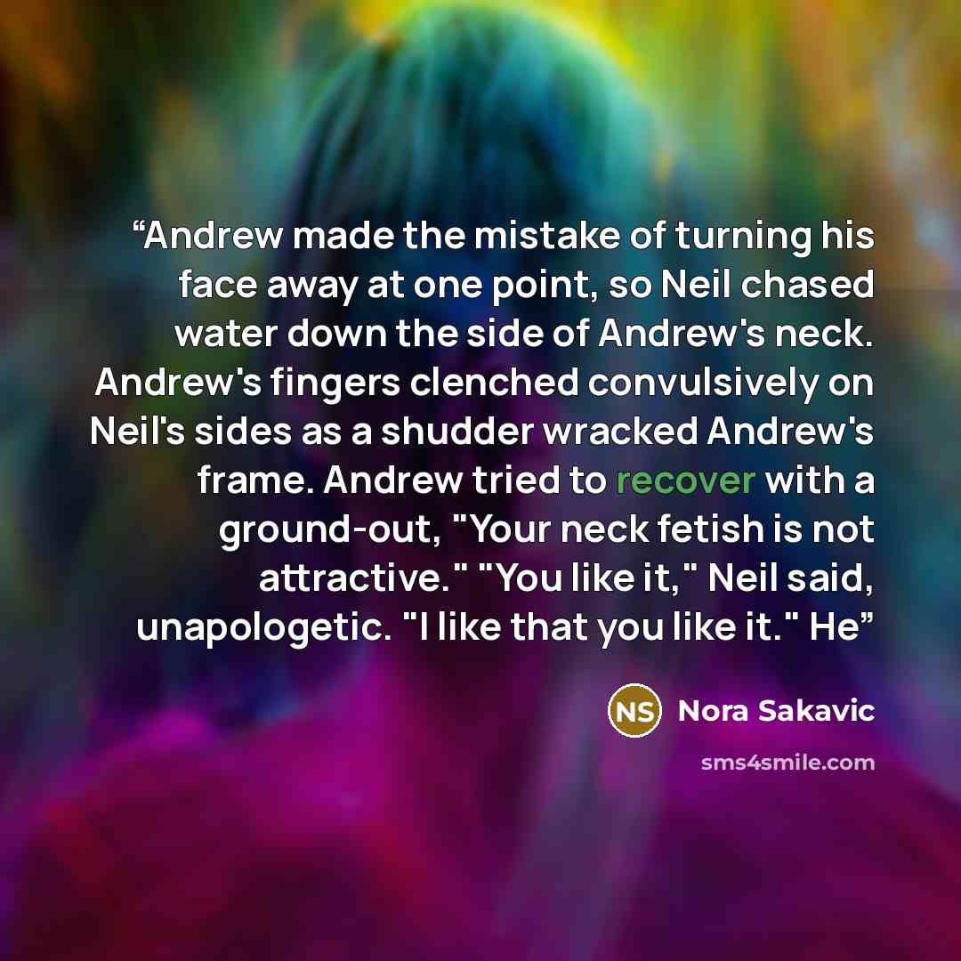 “Andrew made the mistake of turning his face away at one point, so Neil chased water down the side of Andrew's neck. Andrew's fingers clenched convulsively on Neil's sides as a shudder wracked Andrew's frame. Andrew tried to recover with a ground-out, "Your neck fetish is not attractive." "You like…” quote by Nora Sakavic