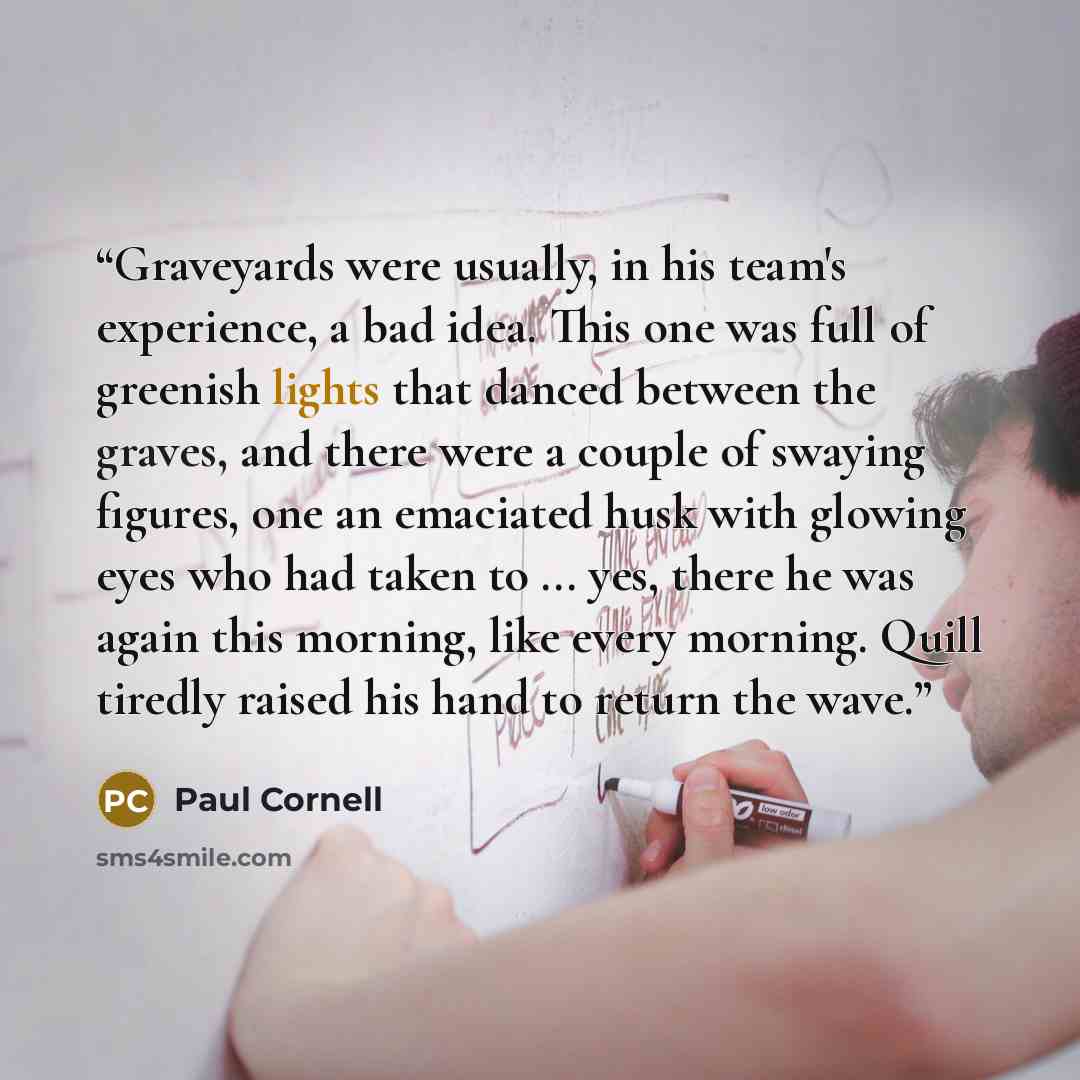“Graveyards were usually, in his team's experience, a bad idea. This one was full of greenish lights that danced between the graves, and there were a couple of swaying figures, one an emaciated husk with glowing eyes who had taken to ... yes, there he was again this morning, like every morning…” quote by Paul Cornell