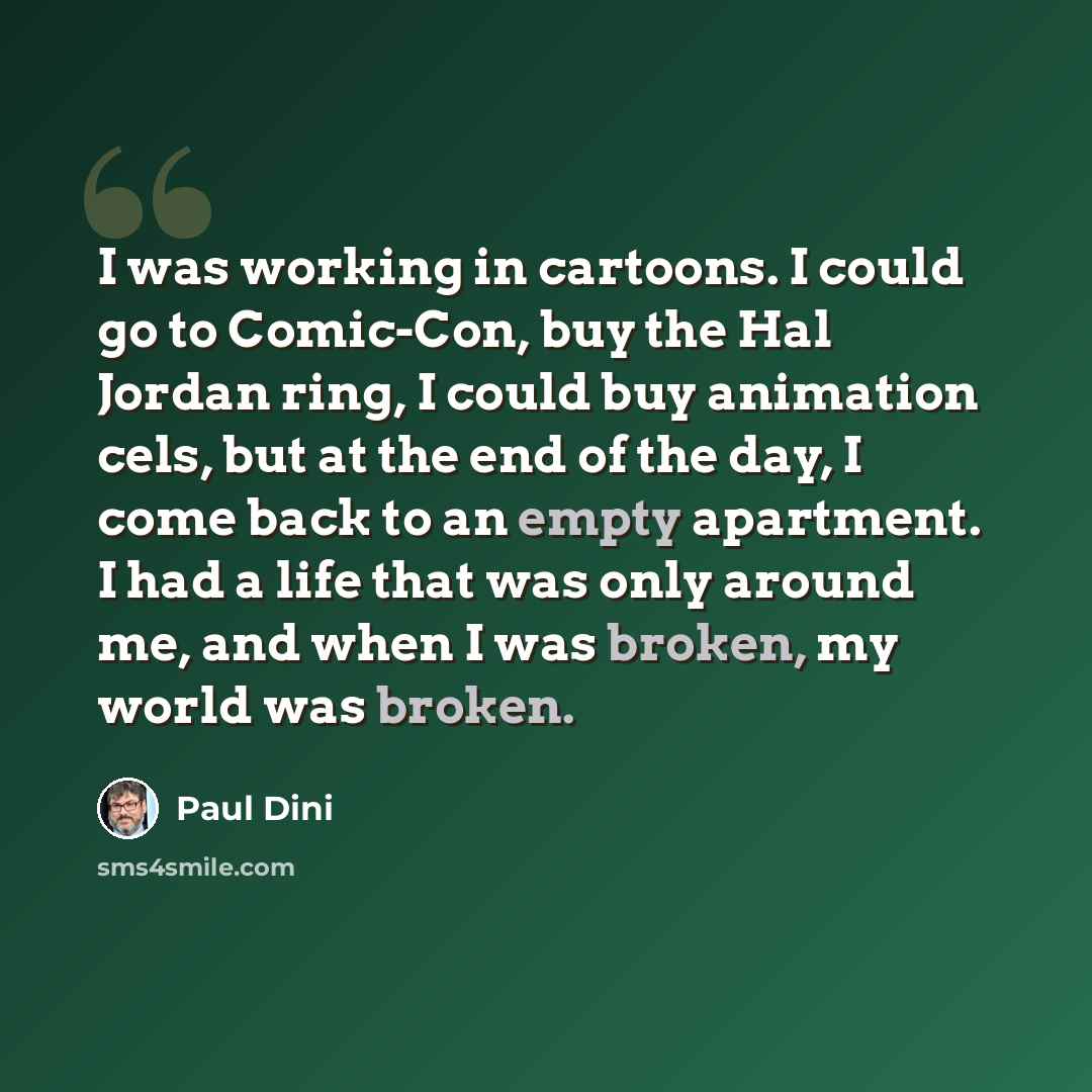 “I was working in cartoons. I could go to Comic-Con, buy the Hal Jordan ring, I could buy animation cels, but at the end of the day, I come back to an empty apartment. I had a life that was only around me, and when I was broken, my world was broken.” quote by Paul Dini