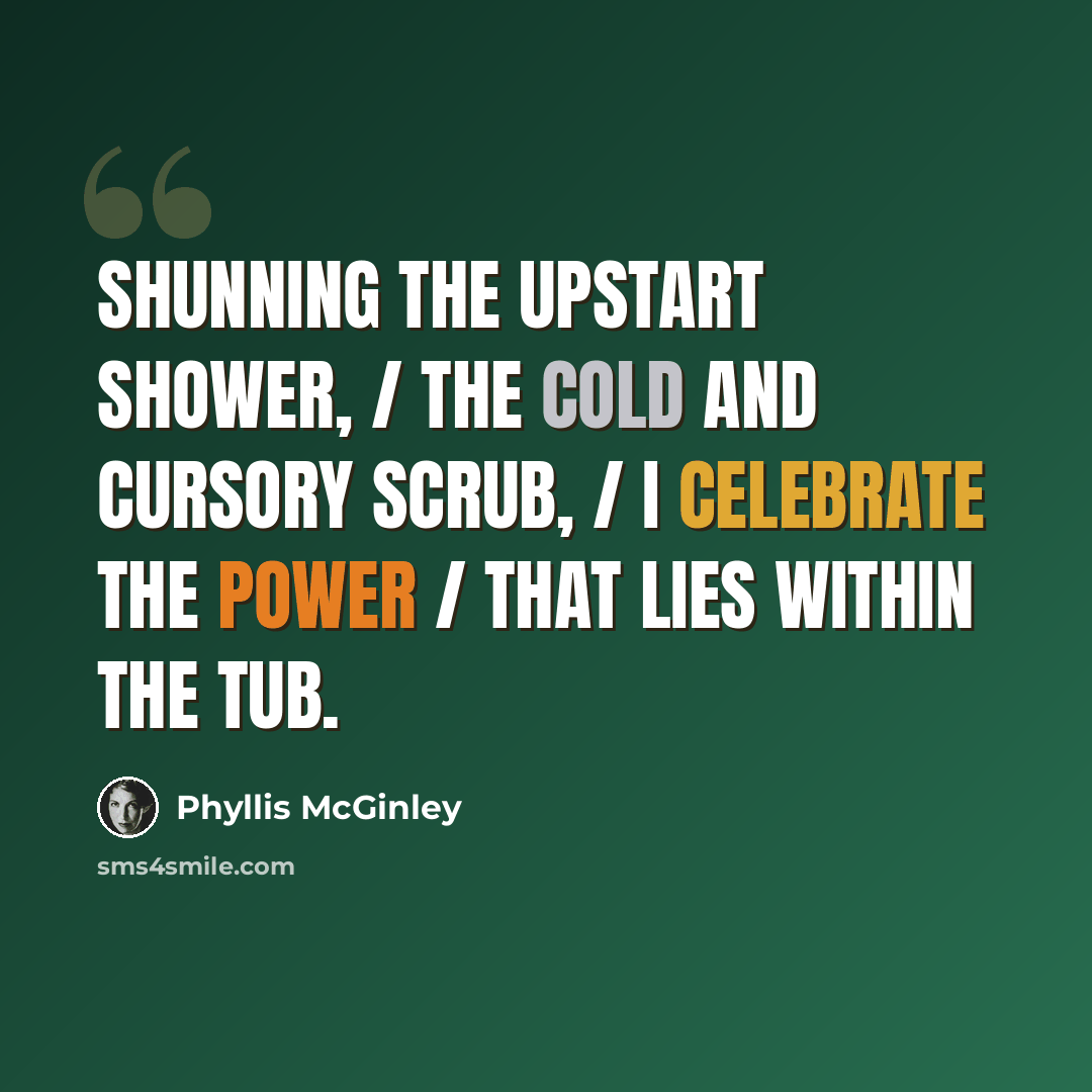 “Shunning the upstart shower, / The cold and cursory scrub, / I celebrate the power / That lies within the Tub.” quote by Phyllis McGinley