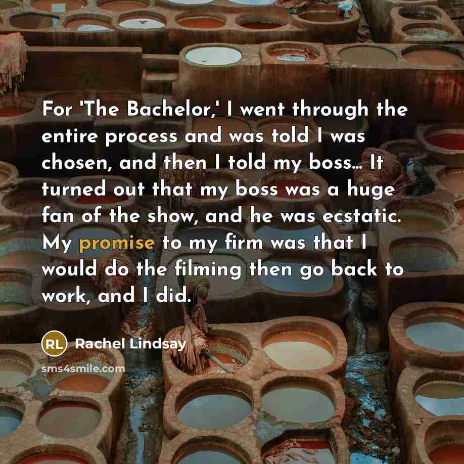 “For 'The Bachelor,' I went through the entire process and was told I was chosen, and then I told my boss... It turned out that my boss was a huge fan of the show, and he was ecstatic. My promise to my firm was that I would do the filming then go back to work, and I did.” quote by Rachel Lindsay