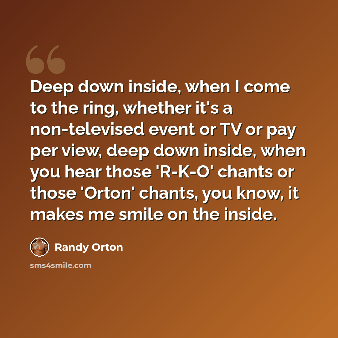 “Deep down inside, when I come to the ring, whether it's a non-televised event or TV or pay per view, deep down inside, when you hear those 'R-K-O' chants or those 'Orton' chants, you know, it makes me smile on the inside.” quote by Randy Orton