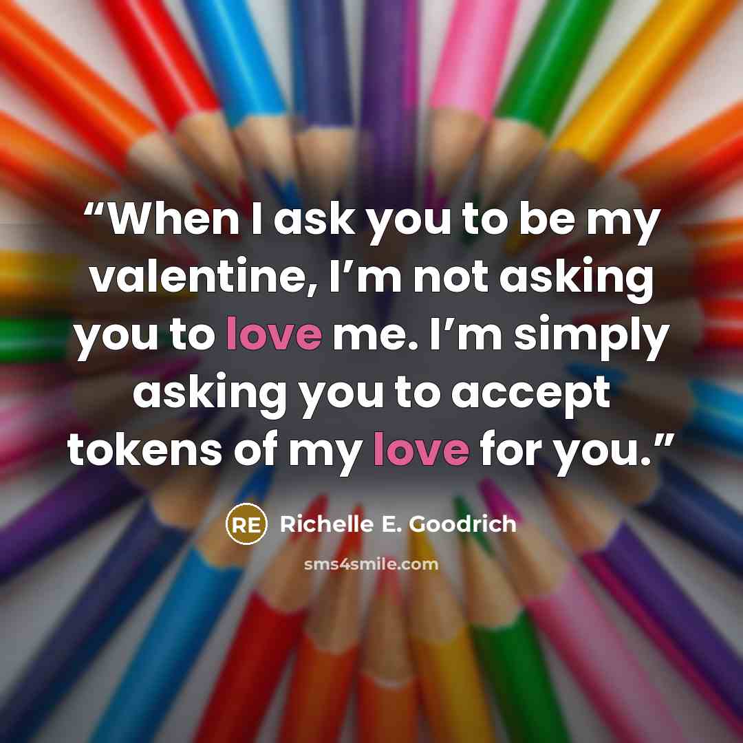“When I ask you to be my valentine, I’m not asking you to love me. I’m simply asking you to accept tokens of my love for you.” quote by Richelle E. Goodrich