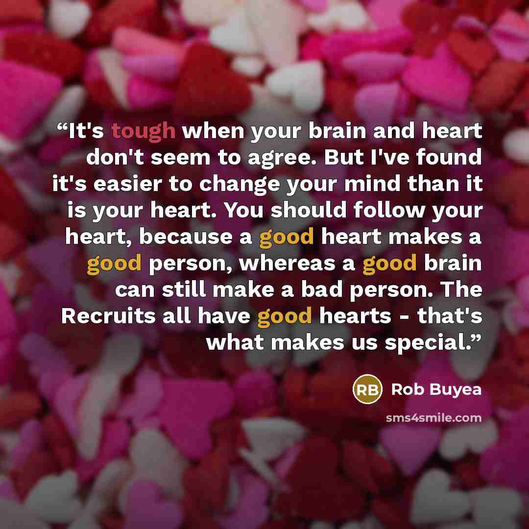 “It's tough when your brain and heart don't seem to agree. But I've found it's easier to change your mind than it is your heart. You should follow your heart, because a good heart makes a good person, whereas a good brain can still make a bad person. The Recruits all have good hearts - that's what…” quote by Rob Buyea