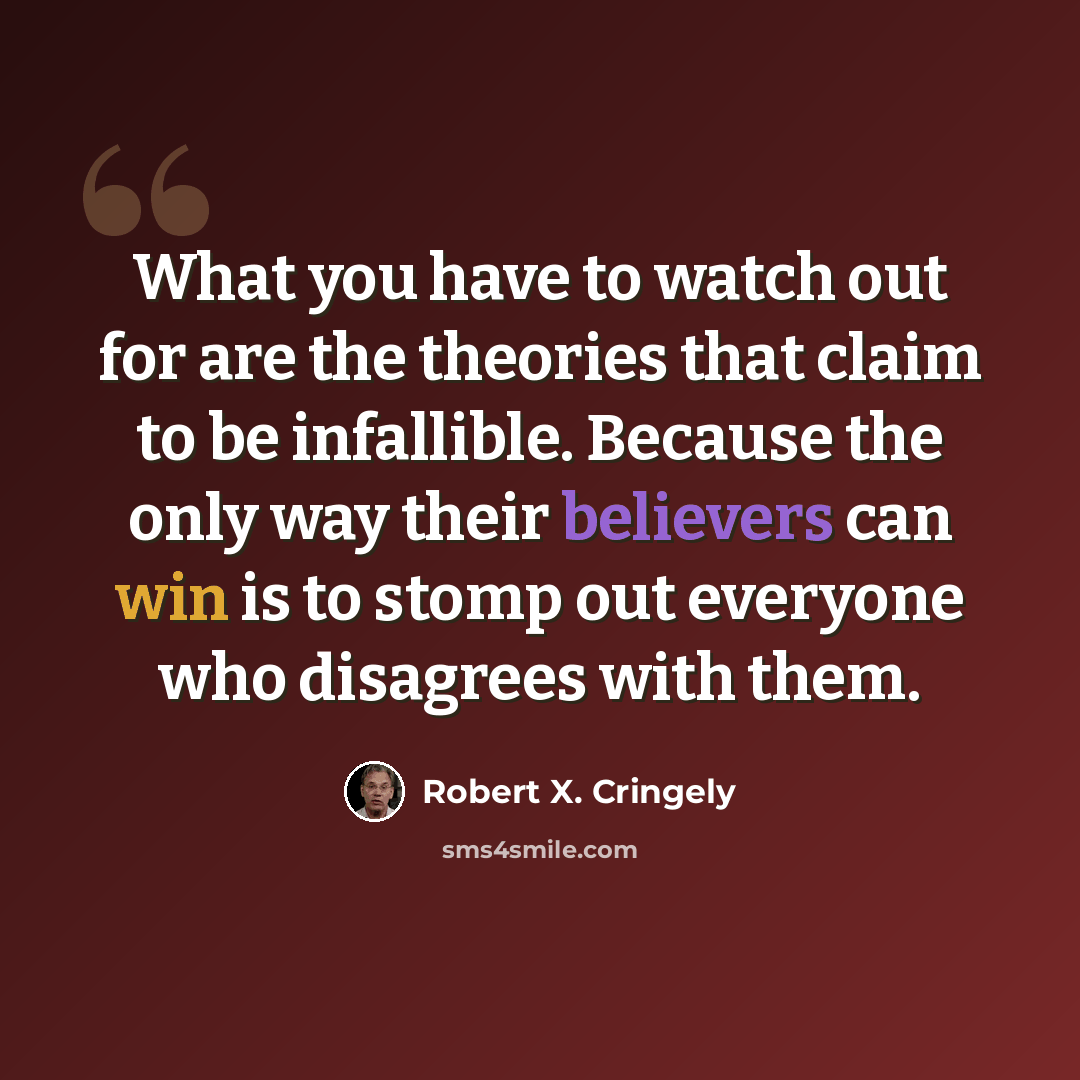“What you have to watch out for are the theories that claim to be infallible. Because the only way their believers can win is to stomp out everyone who disagrees with them.” quote by Robert X. Cringely