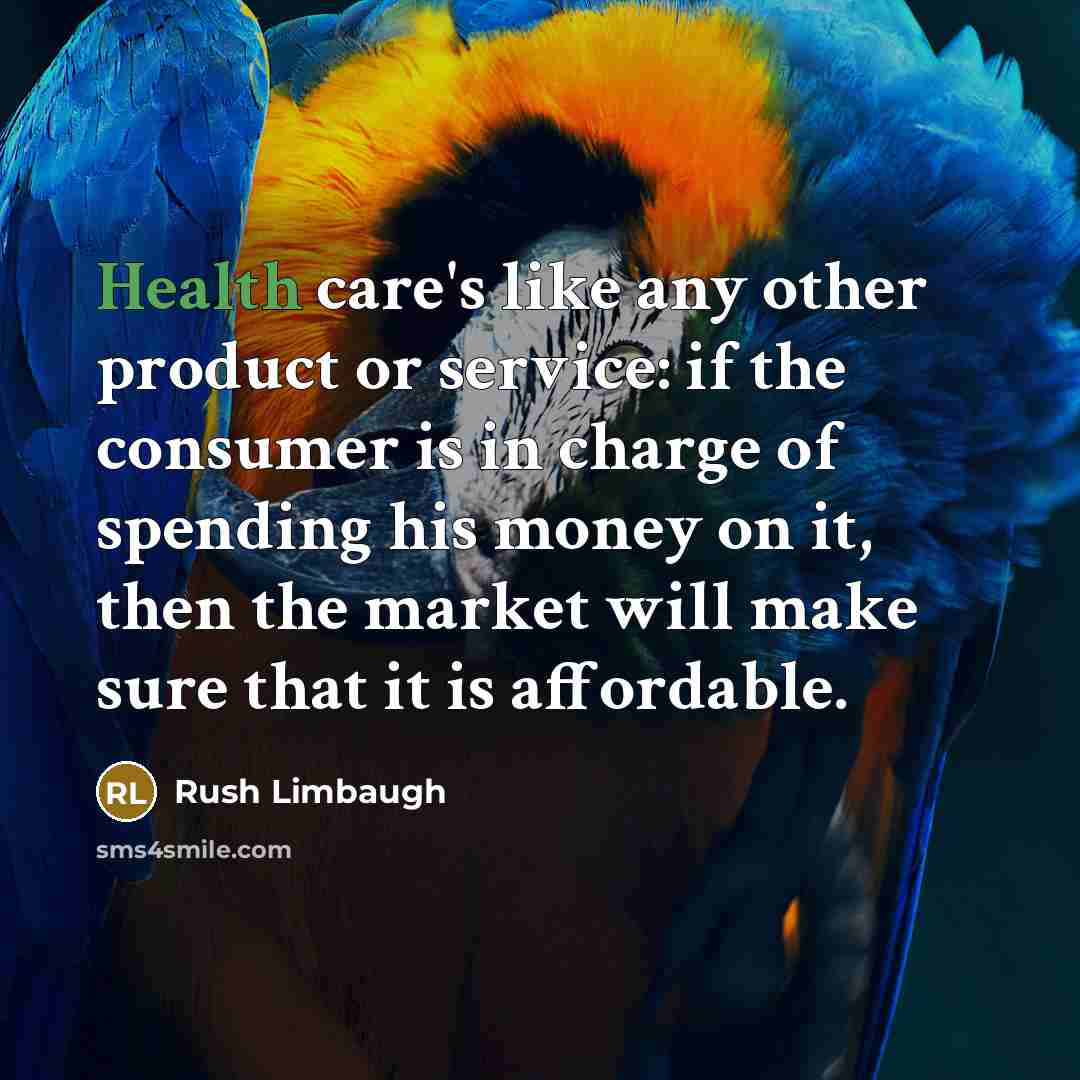“Health care's like any other product or service: if the consumer is in charge of spending his money on it, then the market will make sure that it is affordable.” quote by Rush Limbaugh