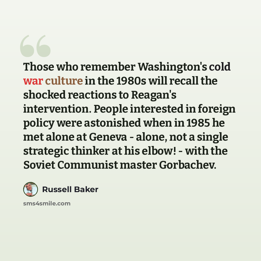 “Those who remember Washington's cold war culture in the 1980s will recall the shocked reactions to Reagan's intervention. People interested in foreign policy were astonished when in 1985 he met alone at Geneva - alone, not a single strategic thinker at his elbow! - with the Soviet Communist master…” quote by Russell Baker