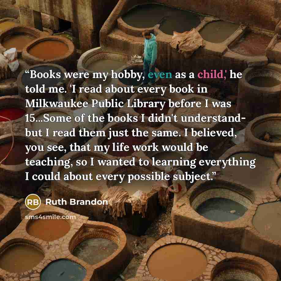 “Books were my hobby, even as a child,' he told me. 'I read about every book in Milkwaukee Public Library before I was 15...Some of the books I didn't understand- but I read them just the same. I believed, you see, that my life work would be teaching, so I wanted to learning everything I could…” quote by Ruth Brandon