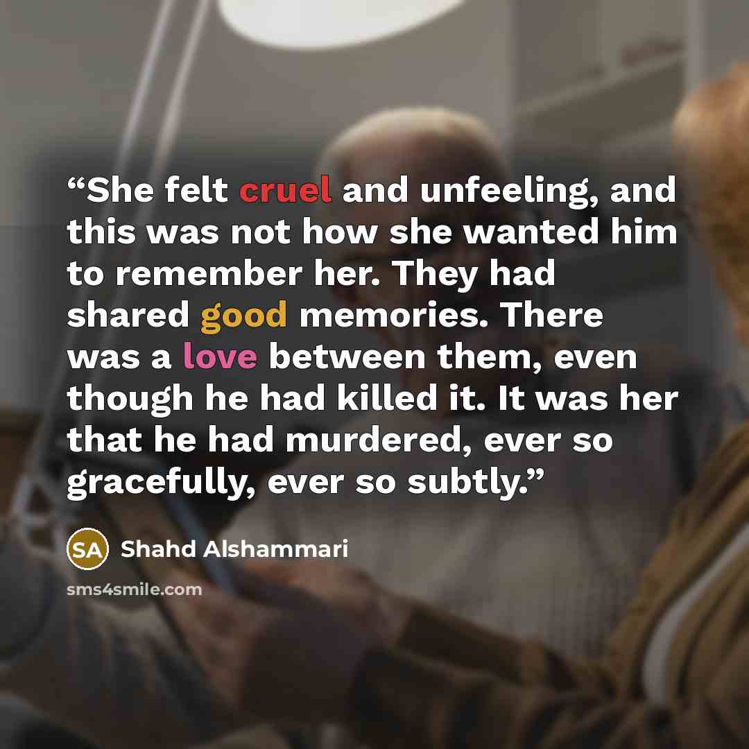 “She felt cruel and unfeeling, and this was not how she wanted him to remember her. They had shared good memories. There was a love between them, even though he had killed it. It was her that he had murdered, ever so gracefully, ever so subtly.” quote by Shahd Alshammari