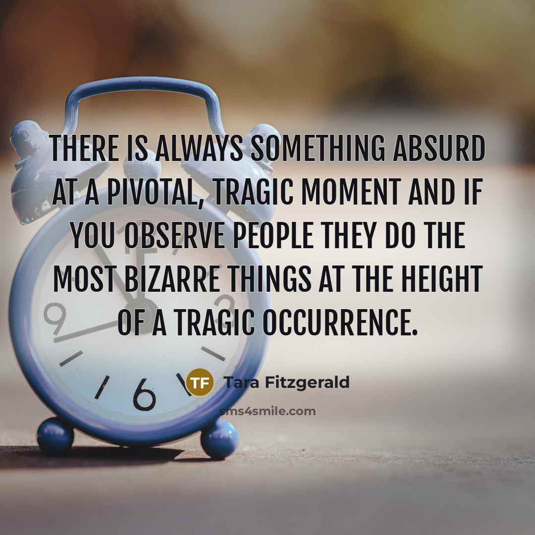 “There is always something absurd at a pivotal, tragic moment and if you observe people they do the most bizarre things at the height of a tragic occurrence.” quote by Tara Fitzgerald