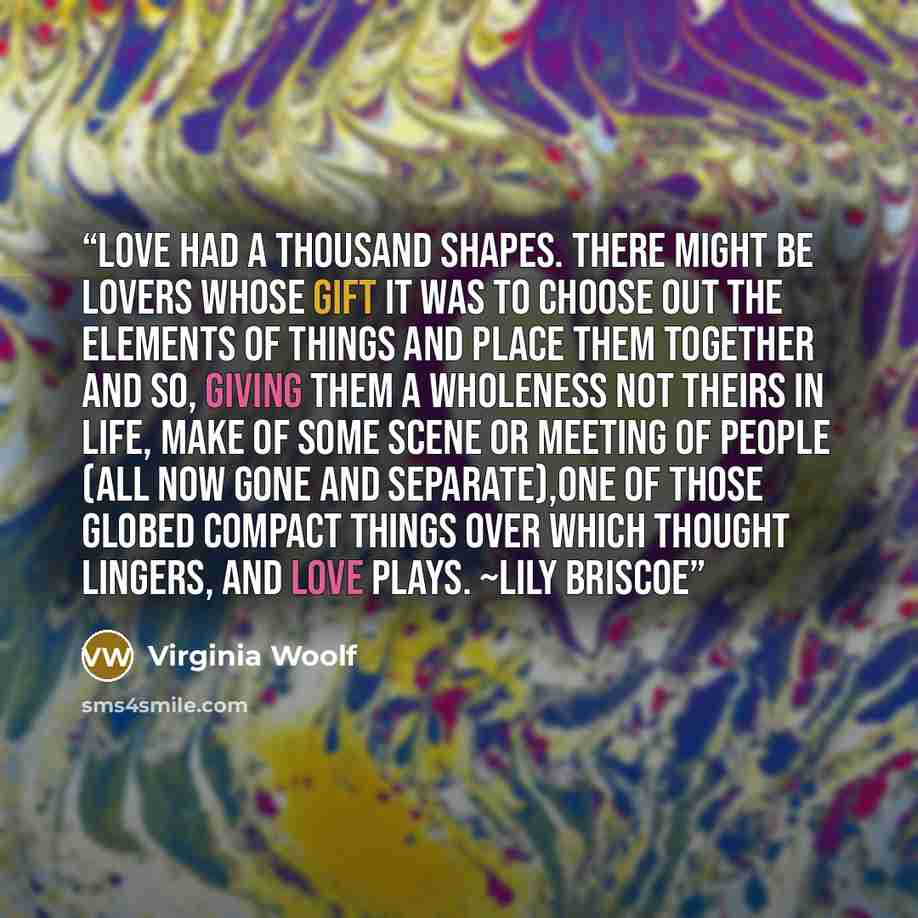 “Love had a thousand shapes. There might be lovers whose gift it was to choose out the elements of things and place them together and so, giving them a wholeness not theirs in life, make of some scene or meeting of people (all now gone and separate),one of those globed compact things over which…” quote by Virginia Woolf
