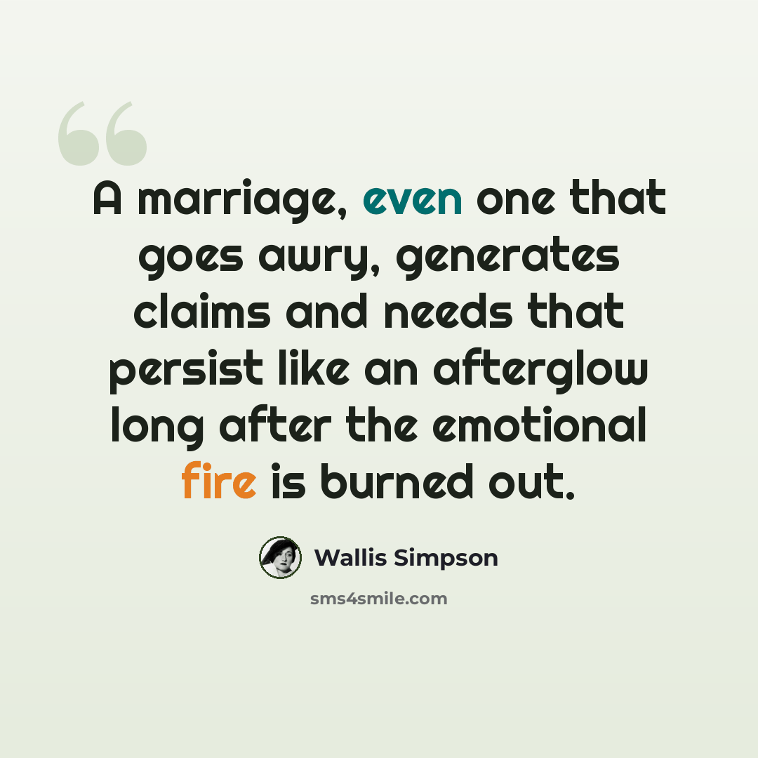 “A marriage, even one that goes awry, generates claims and needs that persist like an afterglow long after the emotional fire is burned out.” quote by Wallis Simpson