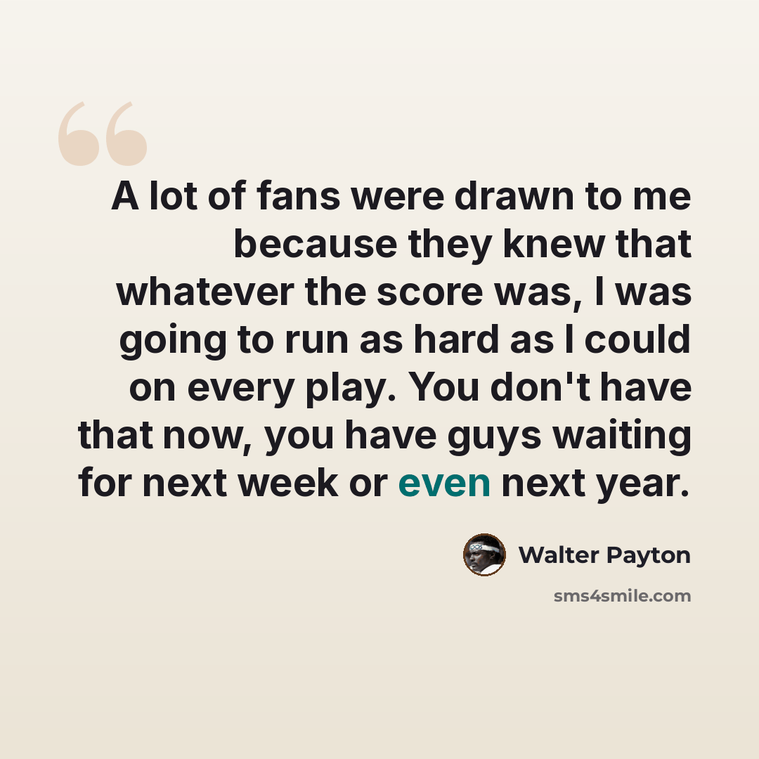 “A lot of fans were drawn to me because they knew that whatever the score was, I was going to run as hard as I could on every play. You don't have that now, you have guys waiting for next week or even next year.” quote by Walter Payton