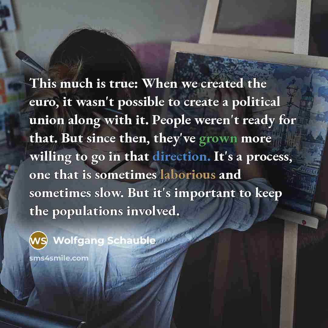 “This much is true: When we created the euro, it wasn't possible to create a political union along with it. People weren't ready for that. But since then, they've grown more willing to go in that direction. It's a process, one that is sometimes laborious and sometimes slow. But it's important to…” quote by Wolfgang Schauble
