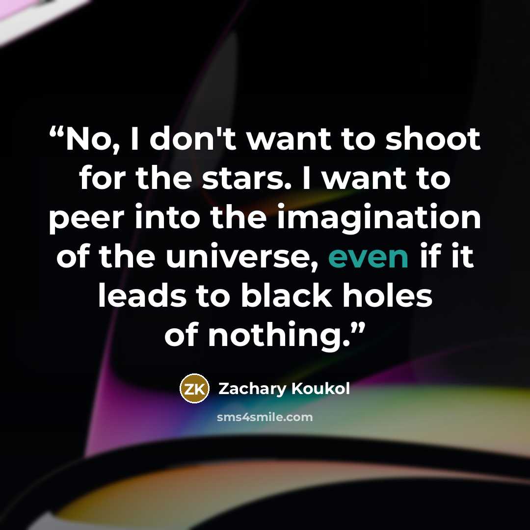 “No, I don't want to shoot for the stars. I want to peer into the imagination of the universe, even if it leads to black holes of nothing.” quote by Zachary Koukol