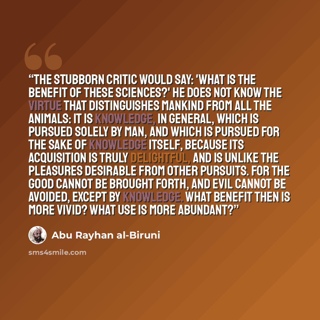 “The stubborn critic would say: 'What is the benefit of these sciences?' He does not know the virtue that distinguishes mankind from all the animals: it is knowledge, in general, which is pursued solely by man, and which is pursued for the sake of knowledge itself, because its acquisition is truly…” quote by Abu Rayhan al-Biruni