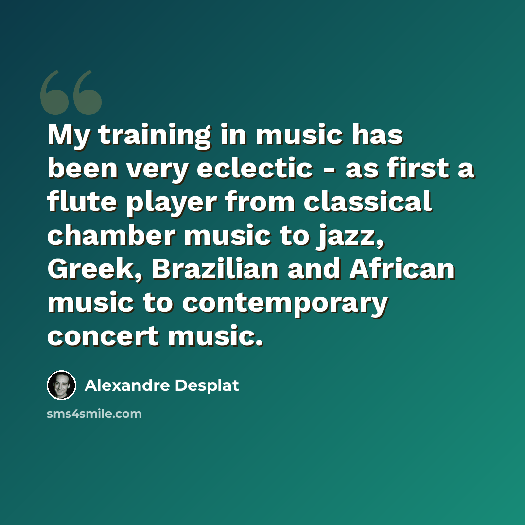 “My training in music has been very eclectic - as first a flute player from classical chamber music to jazz, Greek, Brazilian and African music to contemporary concert music.” quote by Alexandre Desplat