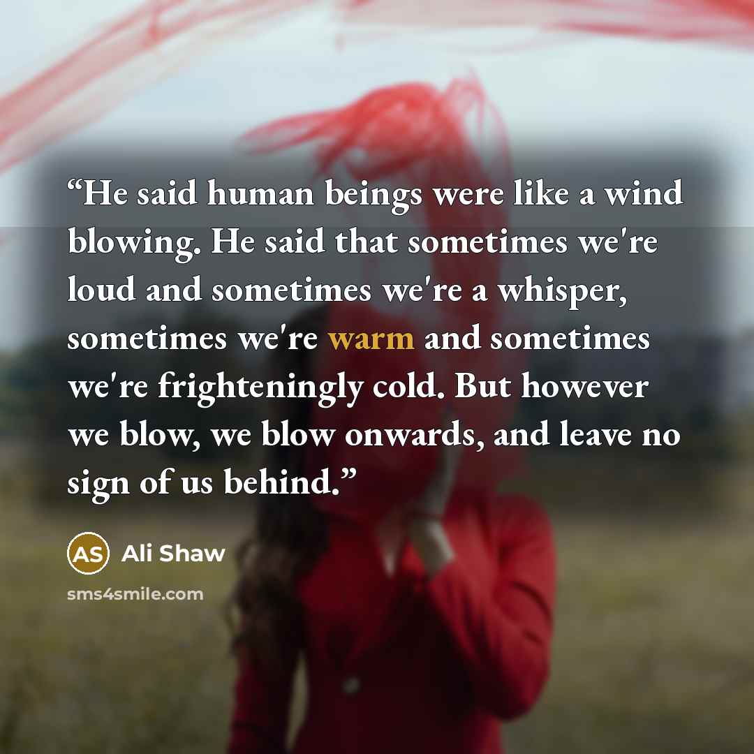 “He said human beings were like a wind blowing. He said that sometimes we're loud and sometimes we're a whisper, sometimes we're warm and sometimes we're frighteningly cold. But however we blow, we blow onwards, and leave no sign of us behind.” quote by Ali Shaw
