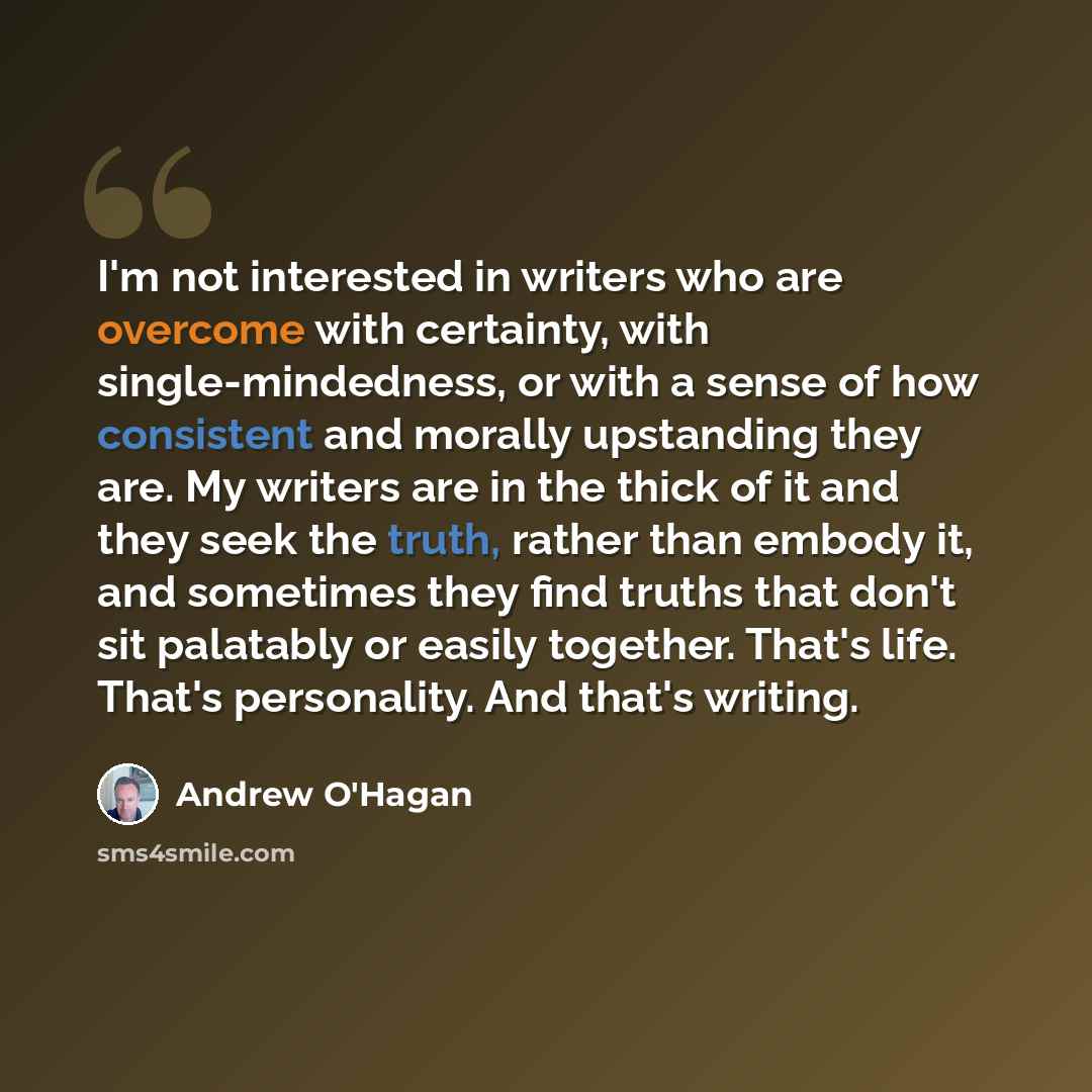 “I'm not interested in writers who are overcome with certainty, with single-mindedness, or with a sense of how consistent and morally upstanding they are. My writers are in the thick of it and they seek the truth, rather than embody it, and sometimes they find truths that don't sit palatably or…” quote by Andrew O'Hagan