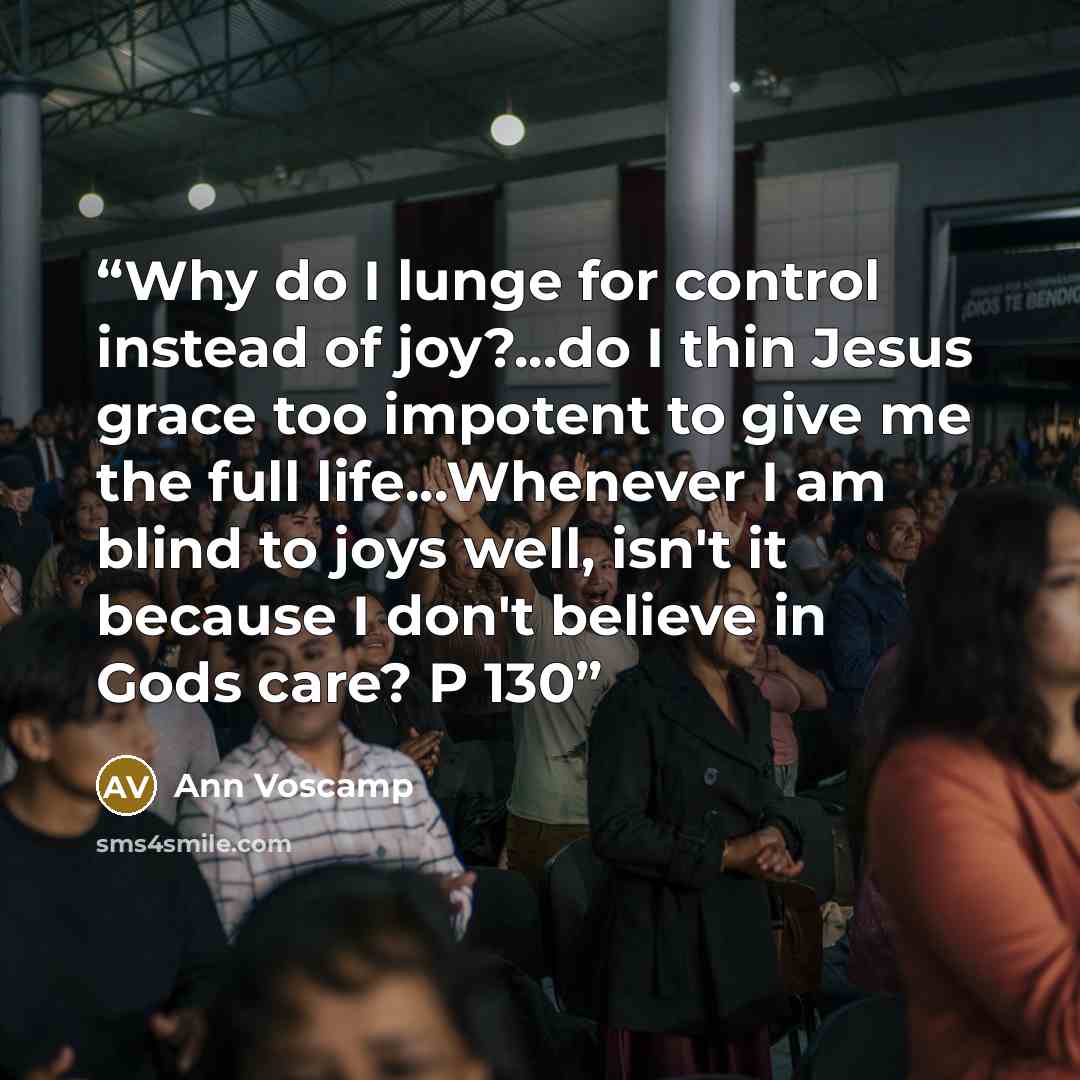 “Why do I lunge for control instead of joy?...do I thin Jesus grace too impotent to give me the full life...Whenever I am blind to joys well, isn't it because I don't believe in Gods care? P 130” quote by Ann Voscamp