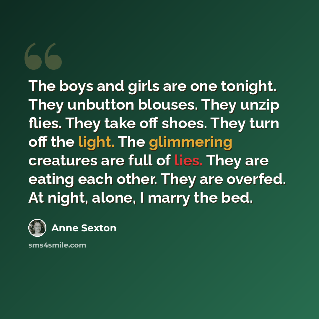“The boys and girls are one tonight. They unbutton blouses. They unzip flies. They take off shoes. They turn off the light. The glimmering creatures are full of lies. They are eating each other. They are overfed. At night, alone, I marry the bed.” quote by Anne Sexton
