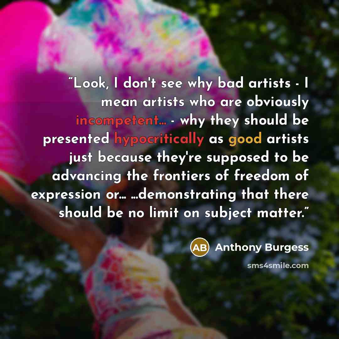 “Look, I don't see why bad artists - I mean artists who are obviously incompetent... - why they should be presented hypocritically as good artists just because they're supposed to be advancing the frontiers of freedom of expression or... ...demonstrating that there should be no limit on subject…” quote by Anthony Burgess