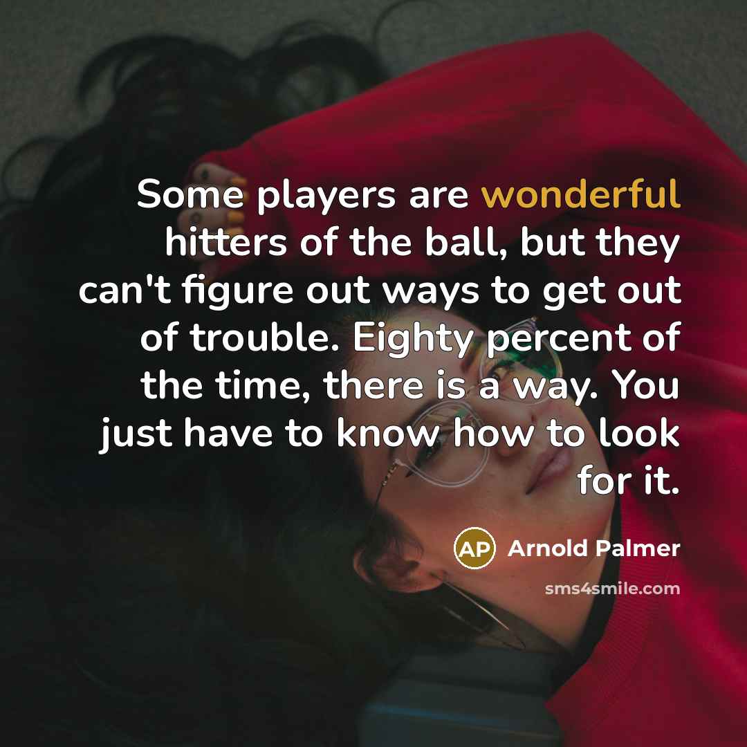 “Some players are wonderful hitters of the ball, but they can't figure out ways to get out of trouble. Eighty percent of the time, there is a way. You just have to know how to look for it.” quote by Arnold Palmer