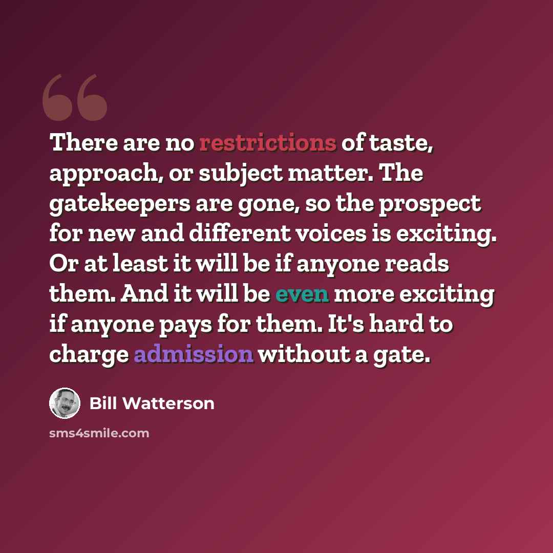 “There are no restrictions of taste, approach, or subject matter. The gatekeepers are gone, so the prospect for new and different voices is exciting. Or at least it will be if anyone reads them. And it will be even more exciting if anyone pays for them. It's hard to charge admission without a gate.” quote by Bill Watterson