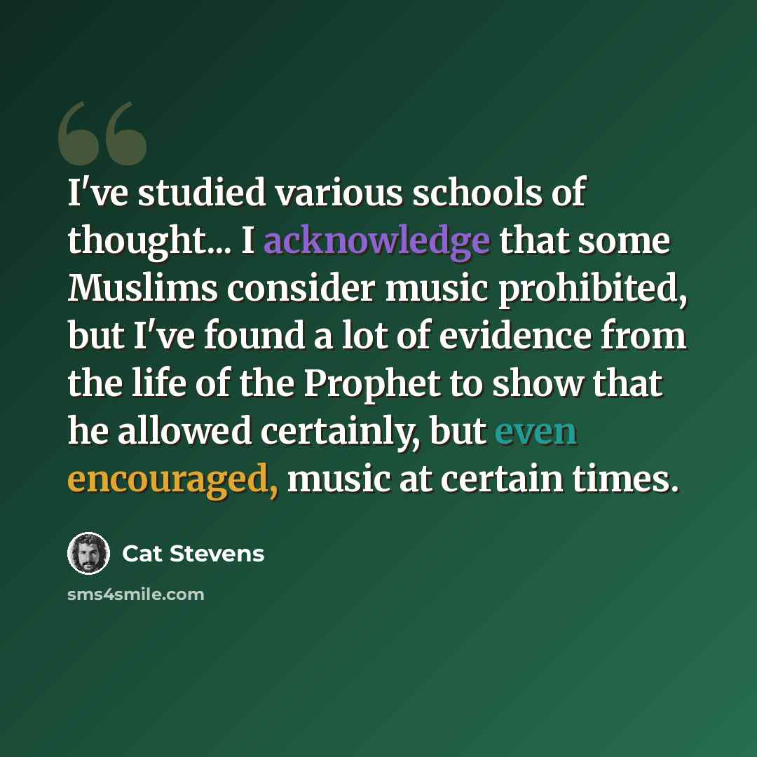 “I've studied various schools of thought... I acknowledge that some Muslims consider music prohibited, but I've found a lot of evidence from the life of the Prophet to show that he allowed certainly, but even encouraged, music at certain times.” quote by Cat Stevens