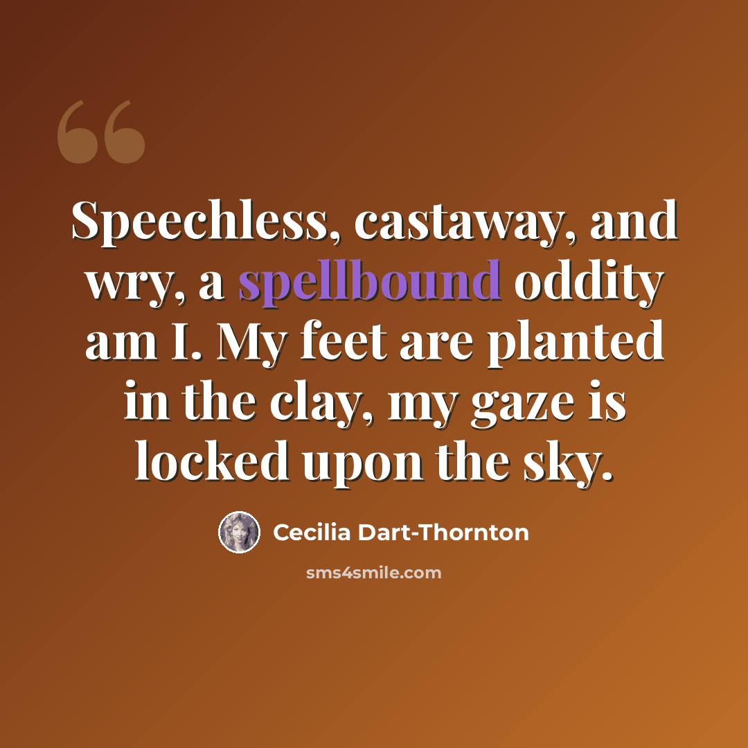 “Speechless, castaway, and wry, a spellbound oddity am I. My feet are planted in the clay, my gaze is locked upon the sky.” quote by Cecilia Dart-Thornton