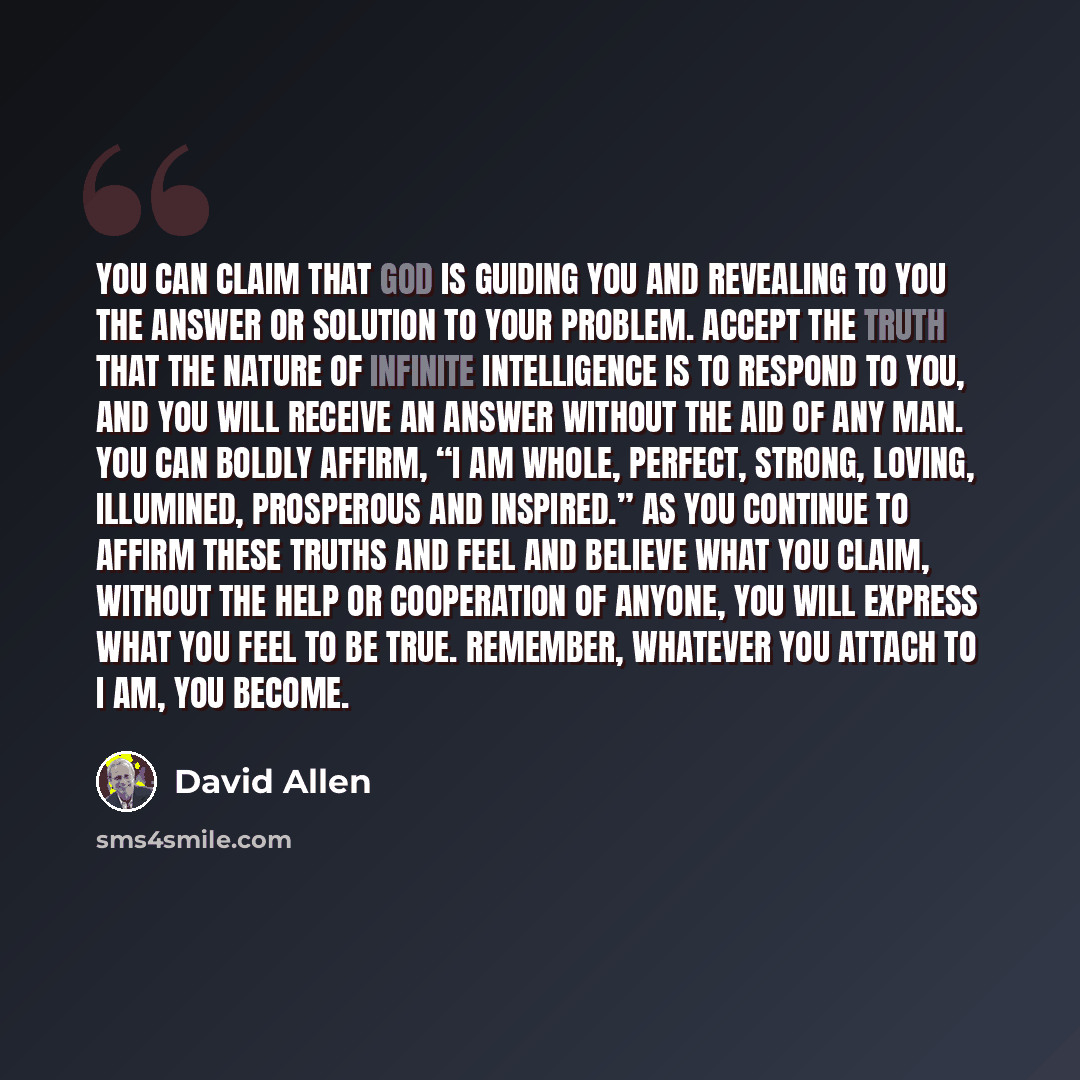 “You can claim that God is guiding you and revealing to you the answer or solution to your problem. Accept the truth that the nature of Infinite Intelligence is to respond to you, and you will receive an answer without the aid of any man. You can boldly affirm, “I am whole, perfect, strong, loving…” quote by David Allen