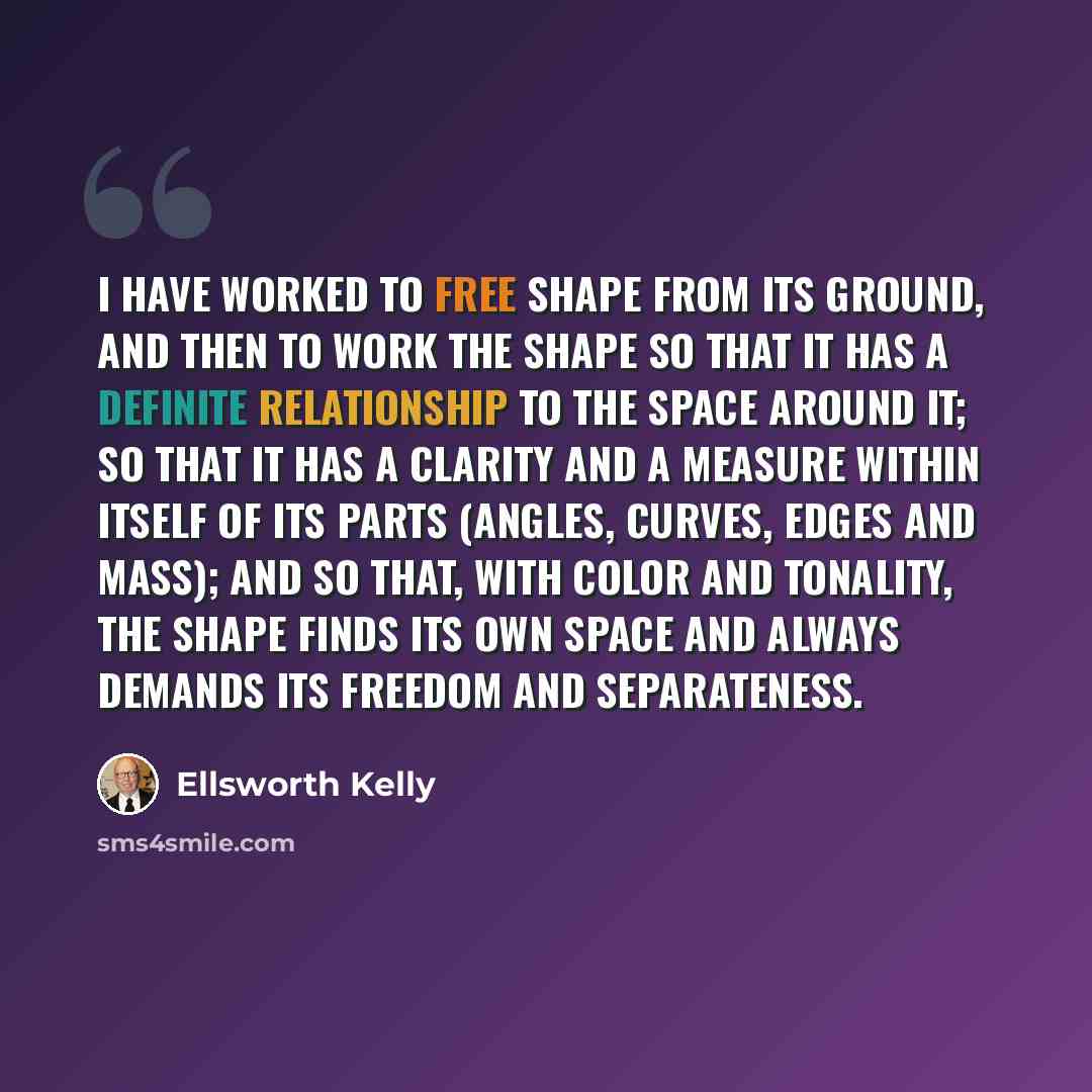 “I have worked to free shape from its ground, and then to work the shape so that it has a definite relationship to the space around it; so that it has a clarity and a measure within itself of its parts (angles, curves, edges and mass); and so that, with color and tonality, the shape finds its own…” quote by Ellsworth Kelly
