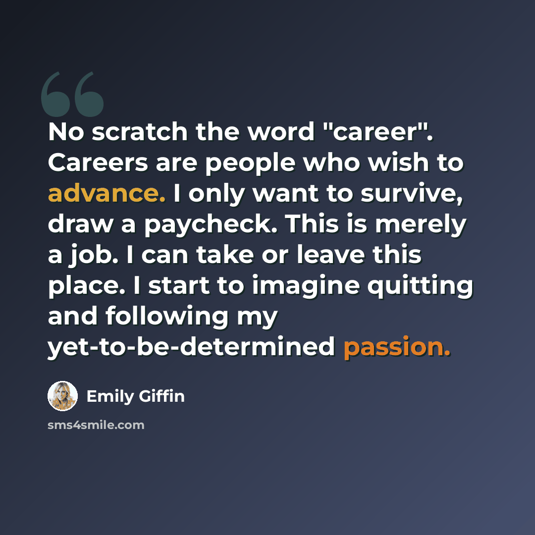 “No scratch the word "career". Careers are people who wish to advance. I only want to survive, draw a paycheck. This is merely a job. I can take or leave this place. I start to imagine quitting and following my yet-to-be-determined passion.” quote by Emily Giffin