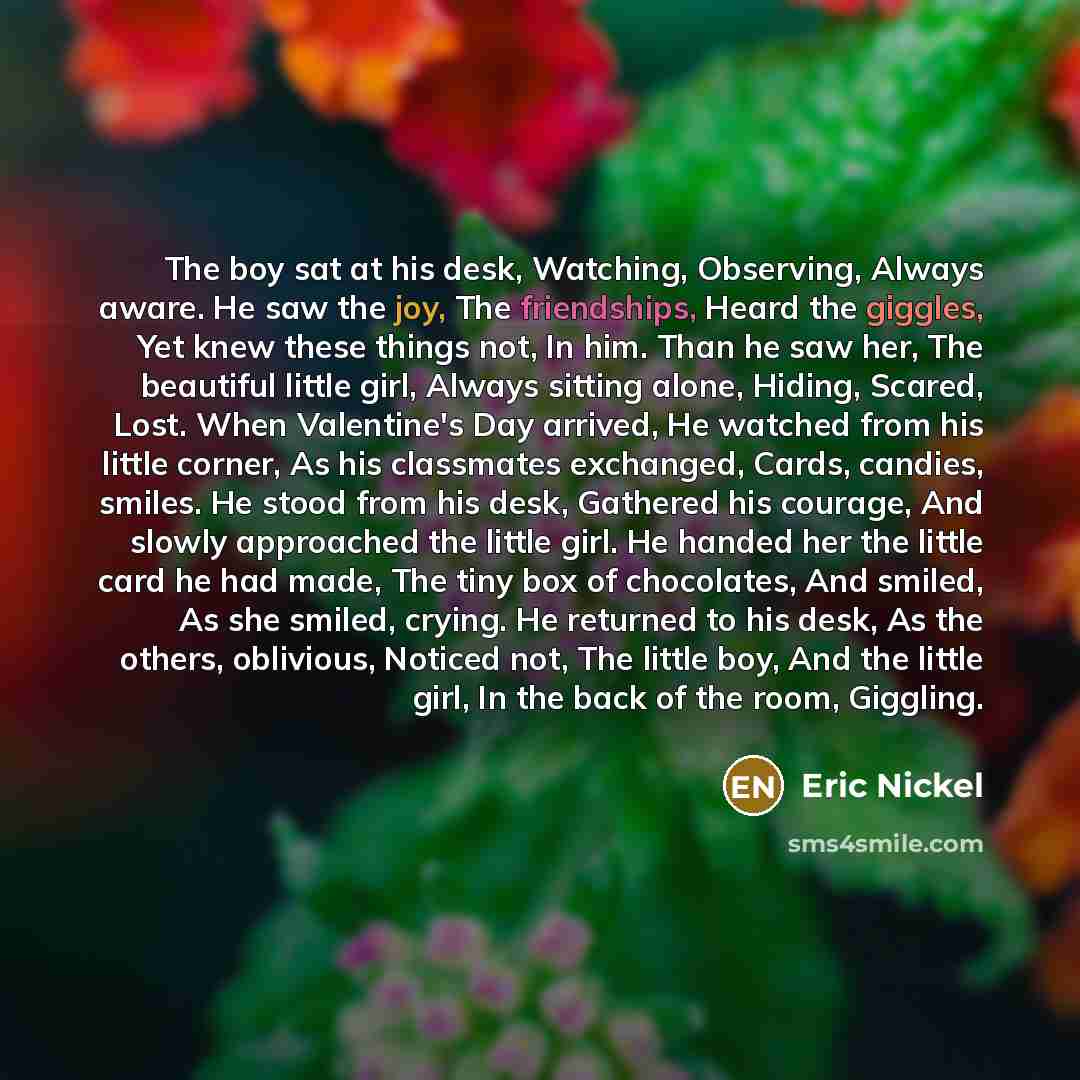 “The boy sat at his desk, Watching, Observing, Always aware. He saw the joy, The friendships, Heard the giggles, Yet knew these things not, In him. Than he saw her, The beautiful little girl, Always sitting alone, Hiding, Scared, Lost. When Valentine's Day arrived, He watched from his little…” quote by Eric Nickel