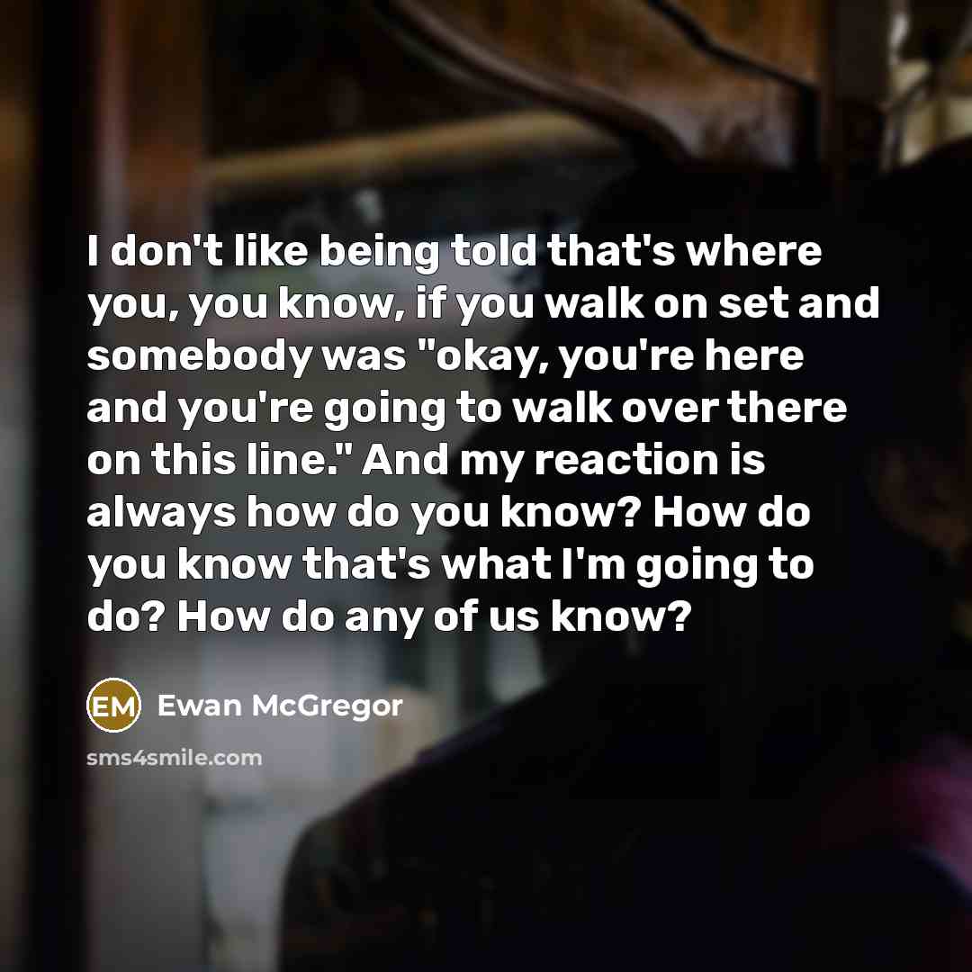 “I don't like being told that's where you, you know, if you walk on set and somebody was "okay, you're here and you're going to walk over there on this line." And my reaction is always how do you know? How do you know that's what I'm going to do? How do any of us know?” quote by Ewan McGregor