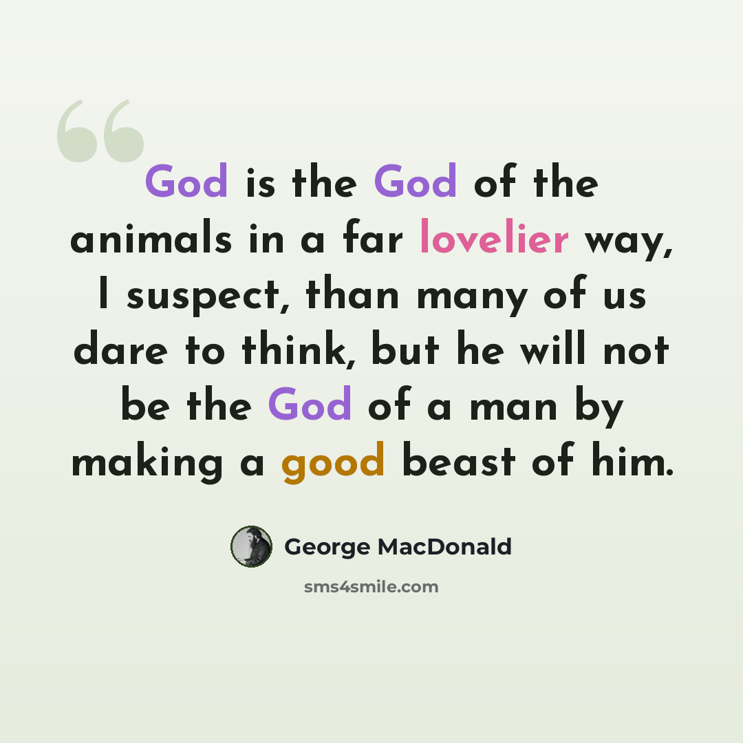 “God is the God of the animals in a far lovelier way, I suspect, than many of us dare to think, but he will not be the God of a man by making a good beast of him.” quote by George MacDonald