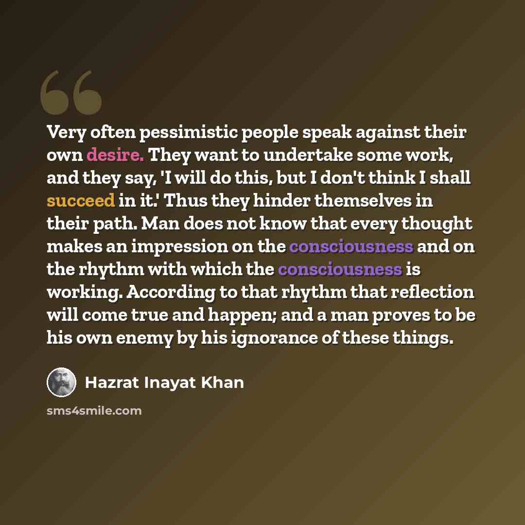 “Very often pessimistic people speak against their own desire. They want to undertake some work, and they say, 'I will do this, but I don't think I shall succeed in it.' Thus they hinder themselves in their path. Man does not know that every thought makes an impression on the consciousness and on…” quote by Hazrat Inayat Khan