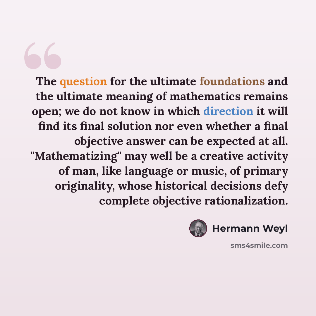 “The question for the ultimate foundations and the ultimate meaning of mathematics remains open; we do not know in which direction it will find its final solution nor even whether a final objective answer can be expected at all. "Mathematizing" may well be a creative activity of man, like language…” quote by Hermann Weyl