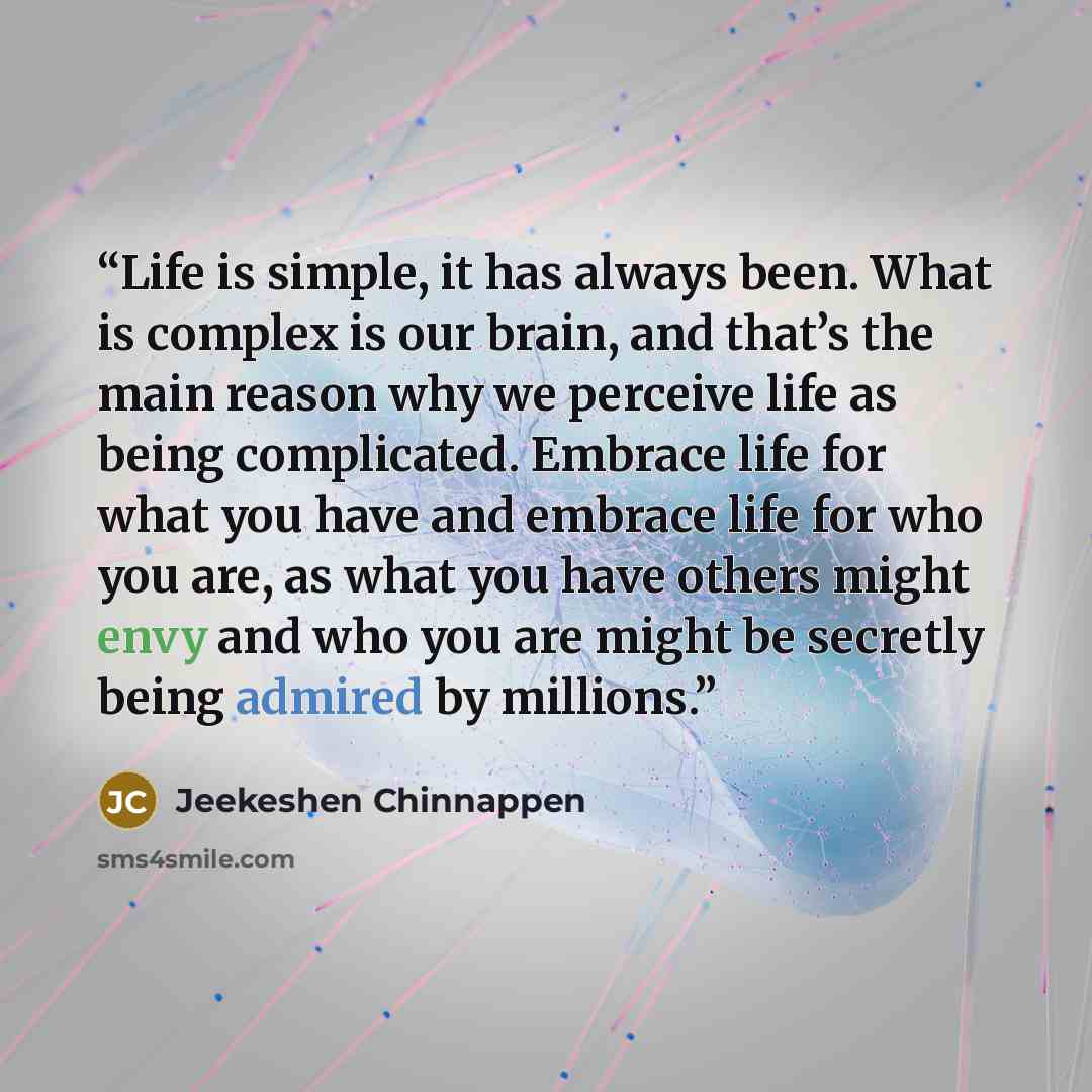 “Life is simple, it has always been. What is complex is our brain, and that’s the main reason why we perceive life as being complicated. Embrace life for what you have and embrace life for who you are, as what you have others might envy and who you are might be secretly being admired by millions.” quote by Jeekeshen Chinnappen