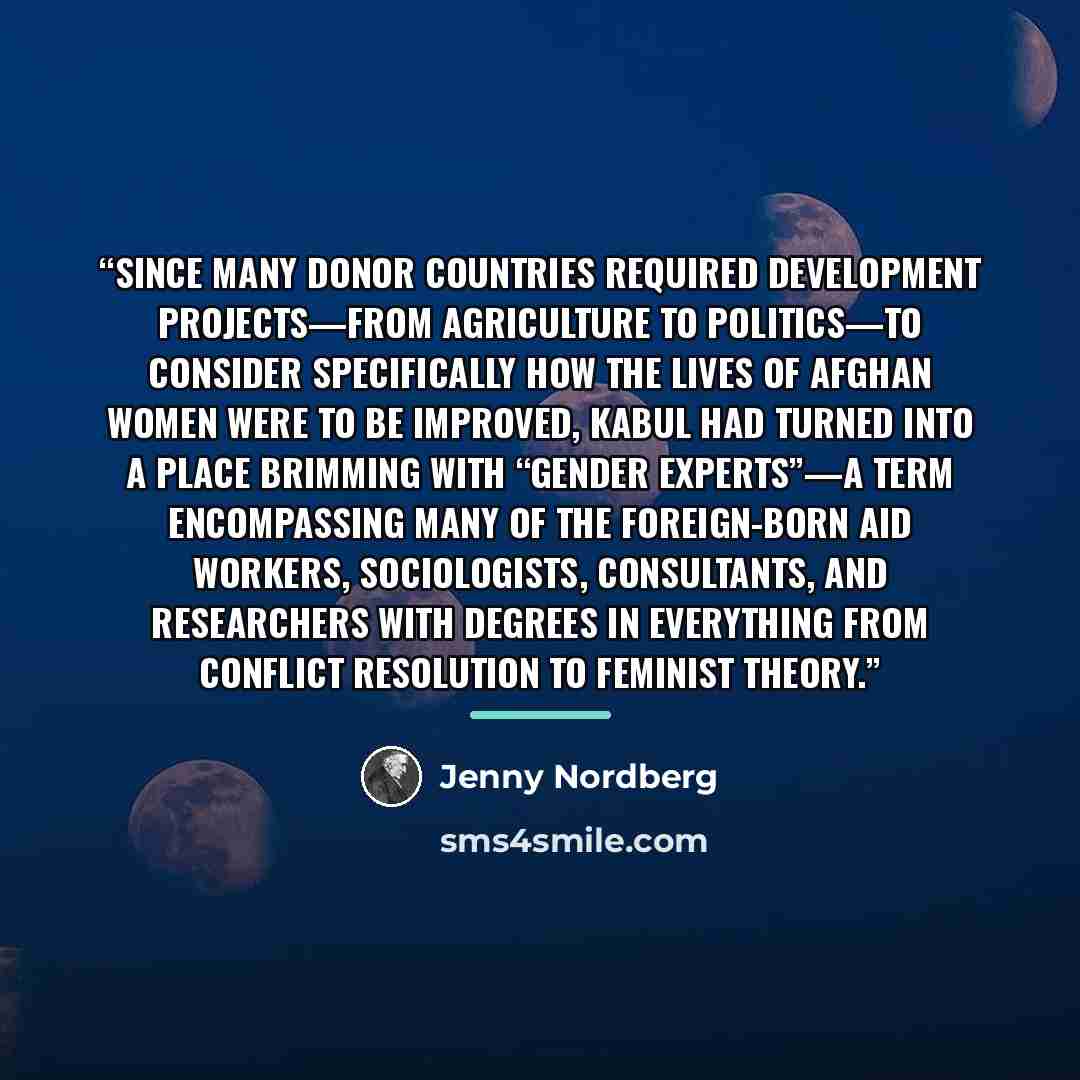 “Since many donor countries required development projects—from agriculture to politics—to consider specifically how the lives of Afghan women were to be improved, Kabul had turned into a place brimming with “gender experts”—a term encompassing many of the foreign-born aid workers, sociologists…” quote by Jenny Nordberg