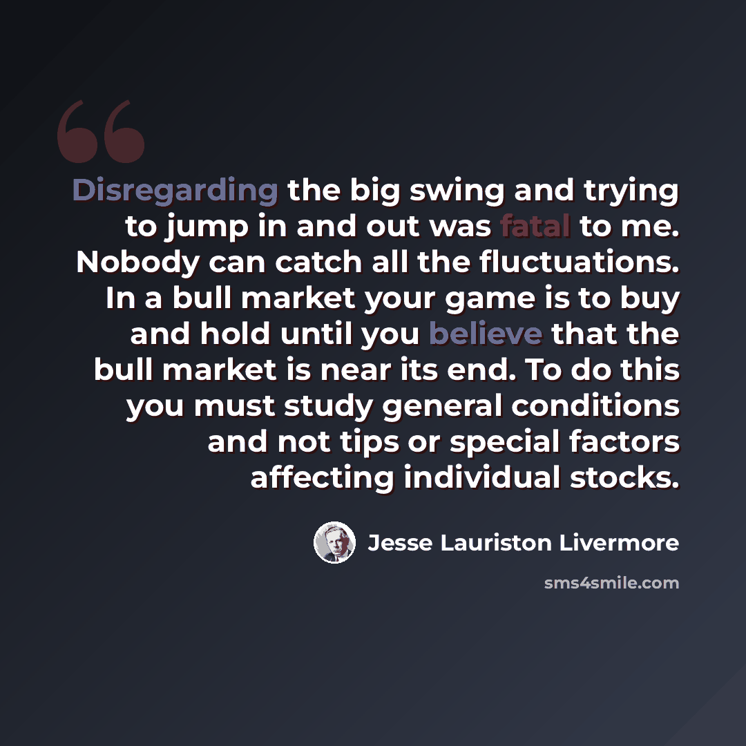 “Disregarding the big swing and trying to jump in and out was fatal to me. Nobody can catch all the fluctuations. In a bull market your game is to buy and hold until you believe that the bull market is near its end. To do this you must study general conditions and not tips or special factors…” quote by Jesse Lauriston Livermore