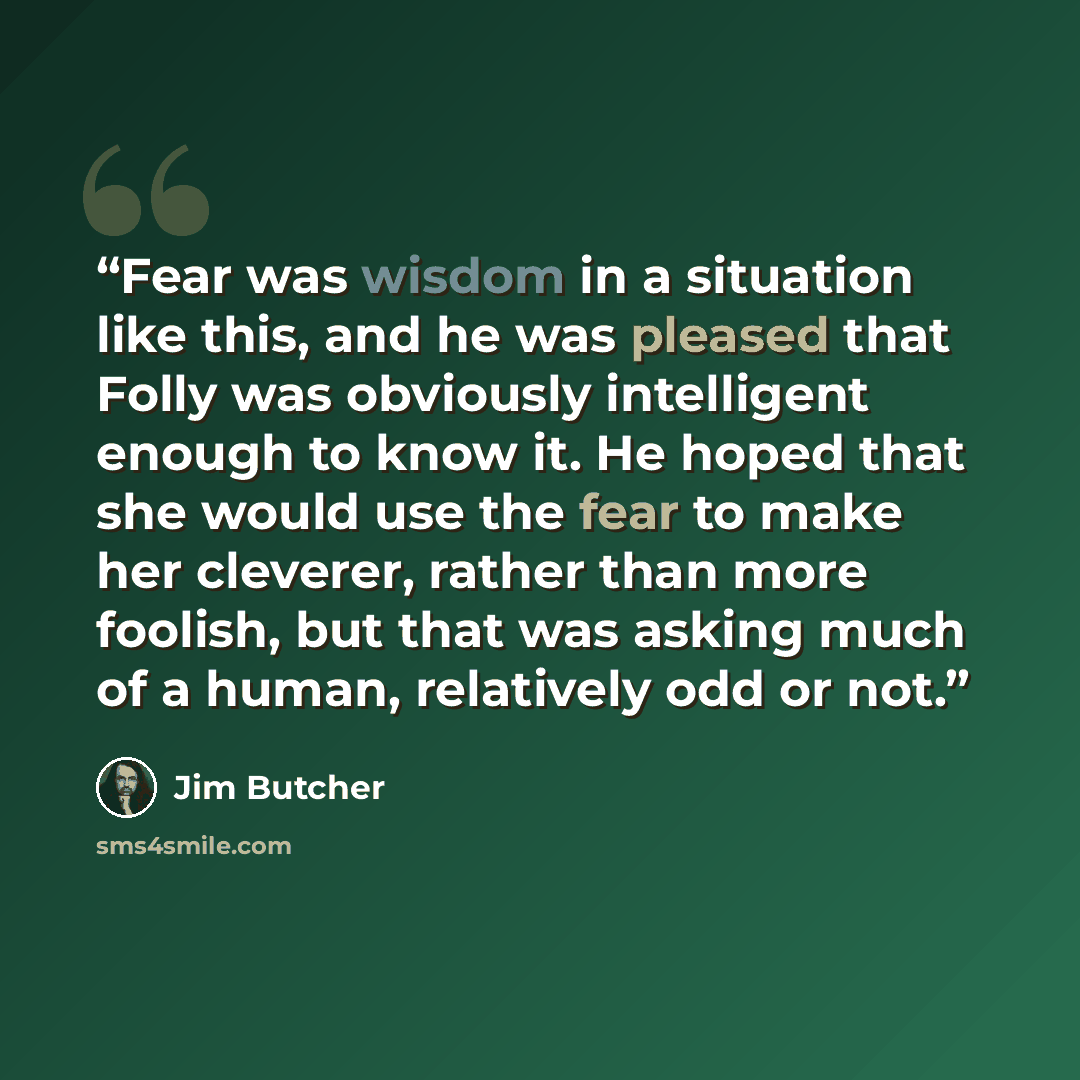 “Fear was wisdom in a situation like this, and he was pleased that Folly was obviously intelligent enough to know it. He hoped that she would use the fear to make her cleverer, rather than more foolish, but that was asking much of a human, relatively odd or not.” quote by Jim Butcher