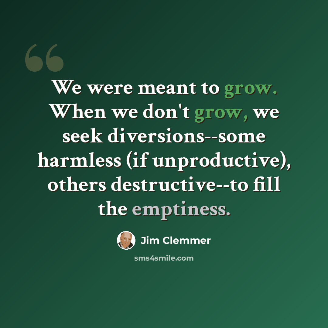 “We were meant to grow. When we don't grow, we seek diversions--some harmless (if unproductive), others destructive--to fill the emptiness.” quote by Jim Clemmer