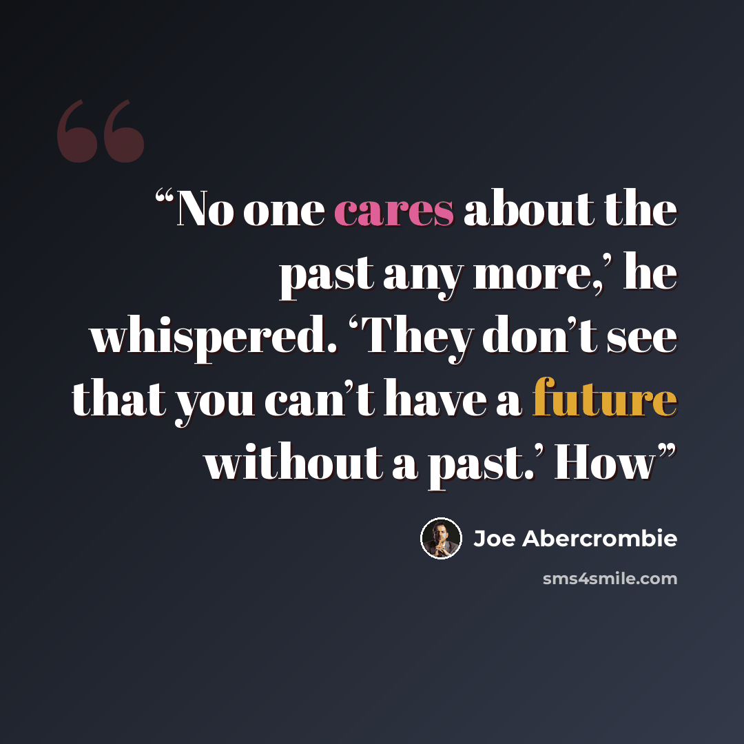 “No one cares about the past any more,’ he whispered. ‘They don’t see that you can’t have a future without a past.’ How” quote by Joe Abercrombie
