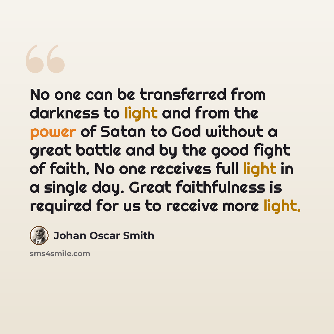 “No one can be transferred from darkness to light and from the power of Satan to God without a great battle and by the good fight of faith. No one receives full light in a single day. Great faithfulness is required for us to receive more light.” quote by Johan Oscar Smith
