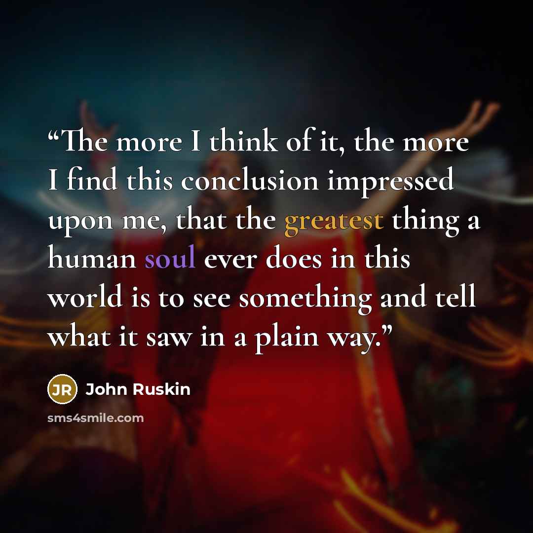 “The more I think of it, the more I find this conclusion impressed upon me, that the greatest thing a human soul ever does in this world is to see something and tell what it saw in a plain way.” quote by John Ruskin